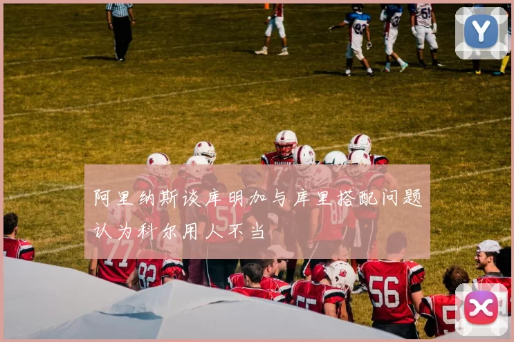 阿里纳斯谈库明加与库里搭配问题认为科尔用人不当