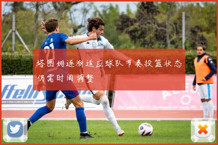塔图姆逐渐适应球队节奏投篮状态仍需时间调整